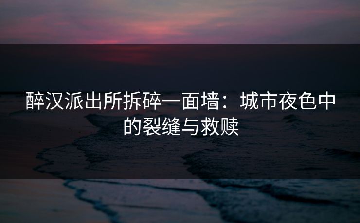 醉汉派出所拆碎一面墙：城市夜色中的裂缝与救赎