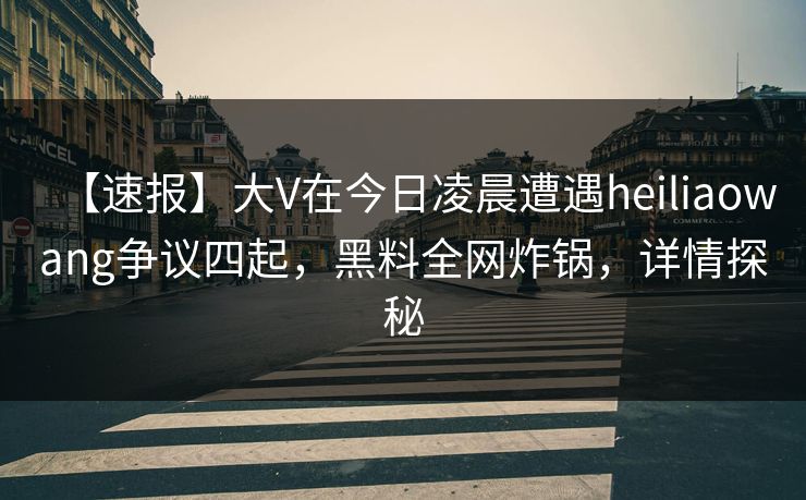 【速报】大V在今日凌晨遭遇heiliaowang争议四起，黑料全网炸锅，详情探秘
