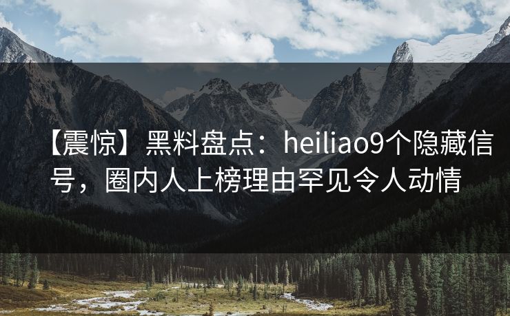 【震惊】黑料盘点：heiliao9个隐藏信号，圈内人上榜理由罕见令人动情