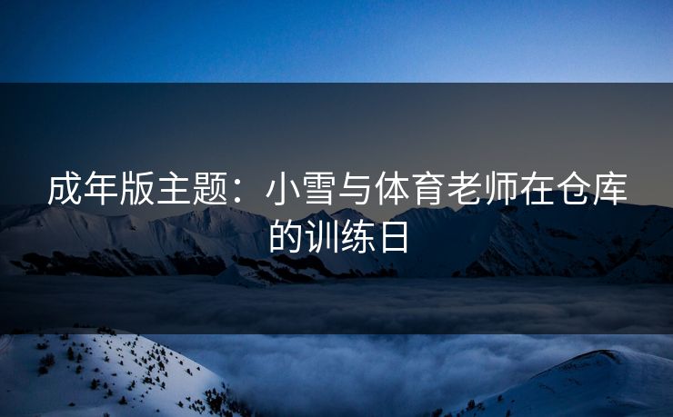 成年版主题：小雪与体育老师在仓库的训练日