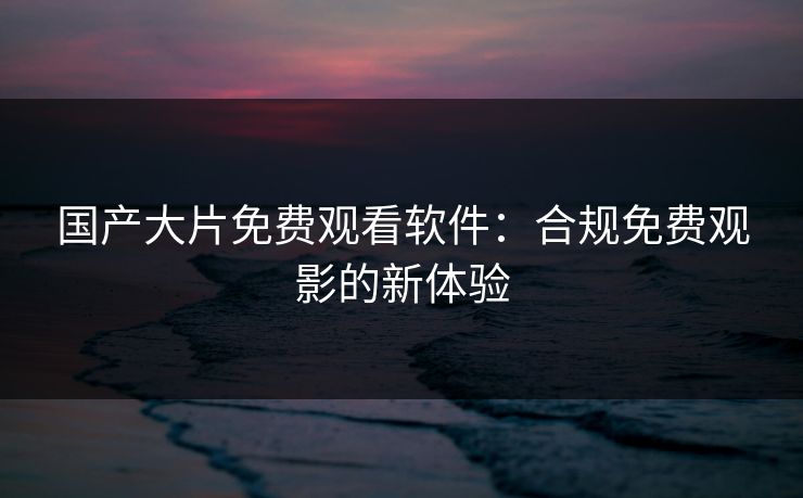 国产大片免费观看软件：合规免费观影的新体验