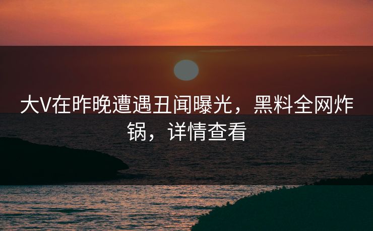 大V在昨晚遭遇丑闻曝光，黑料全网炸锅，详情查看