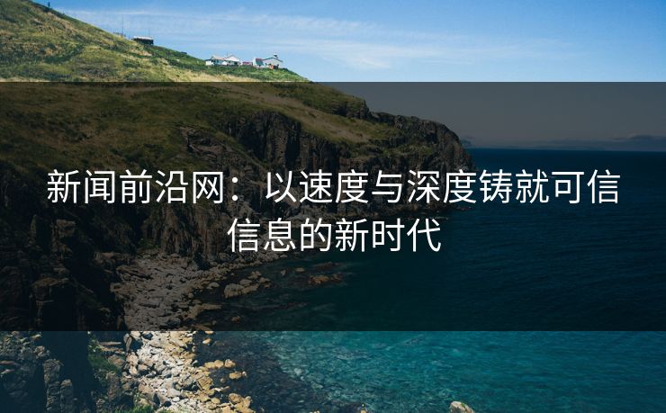 新闻前沿网：以速度与深度铸就可信信息的新时代