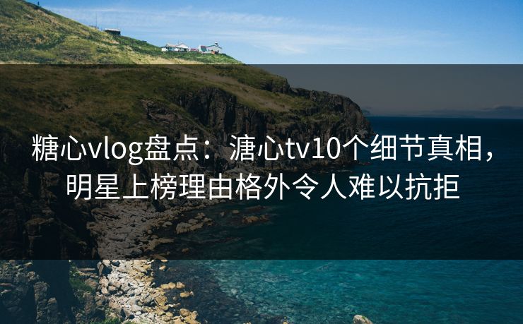 糖心vlog盘点：溏心tv10个细节真相，明星上榜理由格外令人难以抗拒