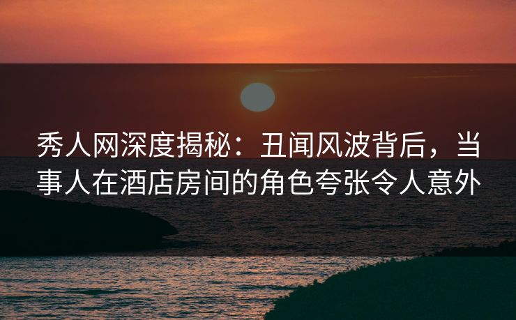秀人网深度揭秘：丑闻风波背后，当事人在酒店房间的角色夸张令人意外