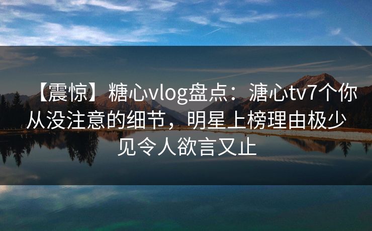 【震惊】糖心vlog盘点：溏心tv7个你从没注意的细节，明星上榜理由极少见令人欲言又止