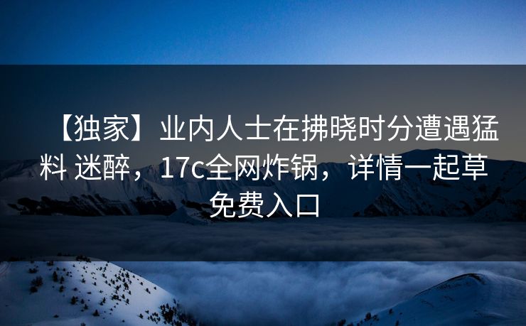 【独家】业内人士在拂晓时分遭遇猛料 迷醉，17c全网炸锅，详情一起草免费入口