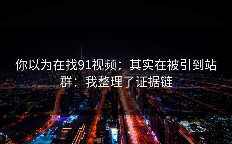 你以为在找91视频：其实在被引到站群：我整理了证据链