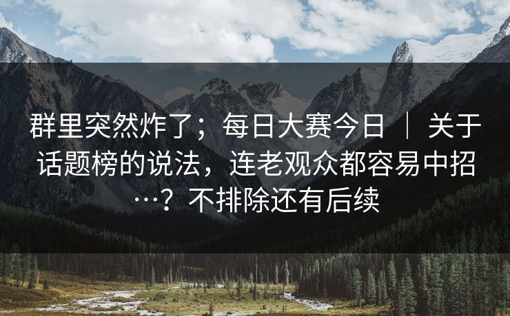 群里突然炸了；每日大赛今日 ｜ 关于话题榜的说法，连老观众都容易中招…？不排除还有后续