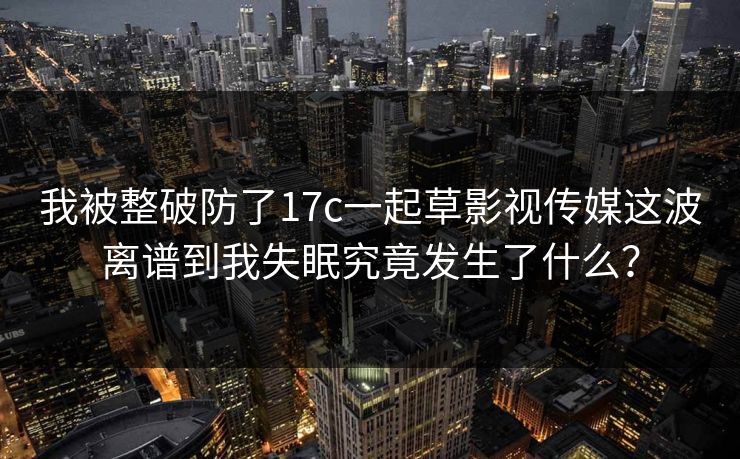 我被整破防了17c一起草影视传媒这波离谱到我失眠究竟发生了什么？