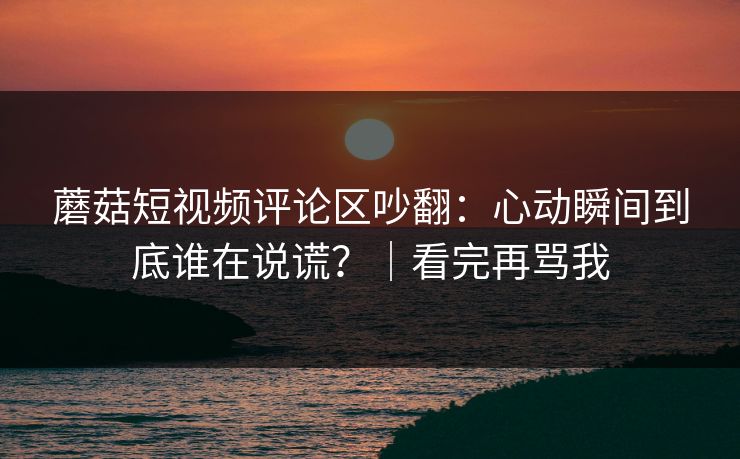蘑菇短视频评论区吵翻：心动瞬间到底谁在说谎？｜看完再骂我