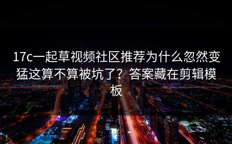 17c一起草视频社区推荐为什么忽然变猛这算不算被坑了？答案藏在剪辑模板
